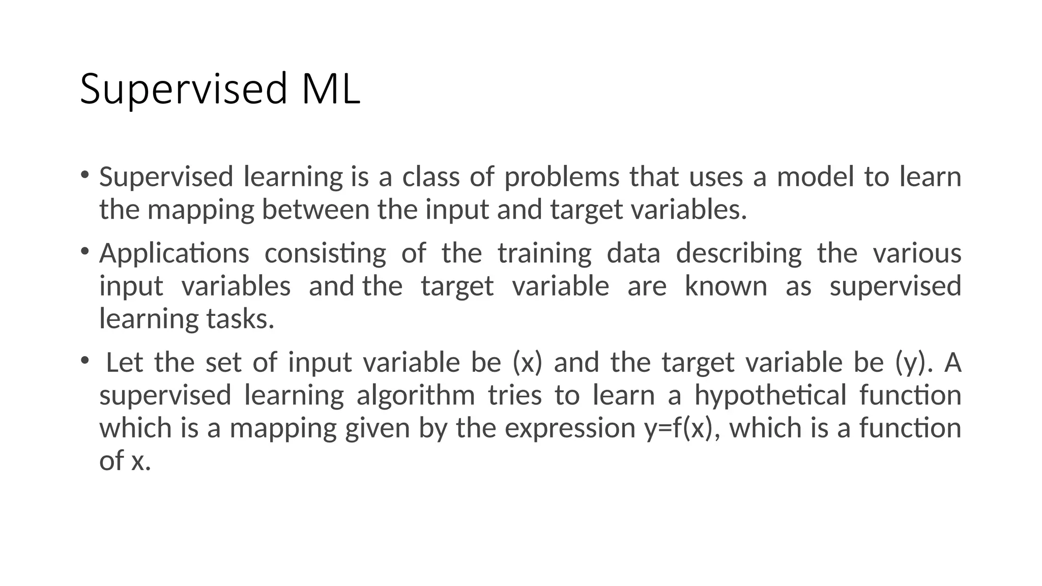 Supervised ML
• Supervised learning is a class of problems that uses a model to learn
the mapping between the input and target variables.
• Applications consisting of the training data describing the various
input variables and the target variable are known as supervised
learning tasks.
• Let the set of input variable be (x) and the target variable be (y). A
supervised learning algorithm tries to learn a hypothetical function
which is a mapping given by the expression y=f(x), which is a function
of x.
 