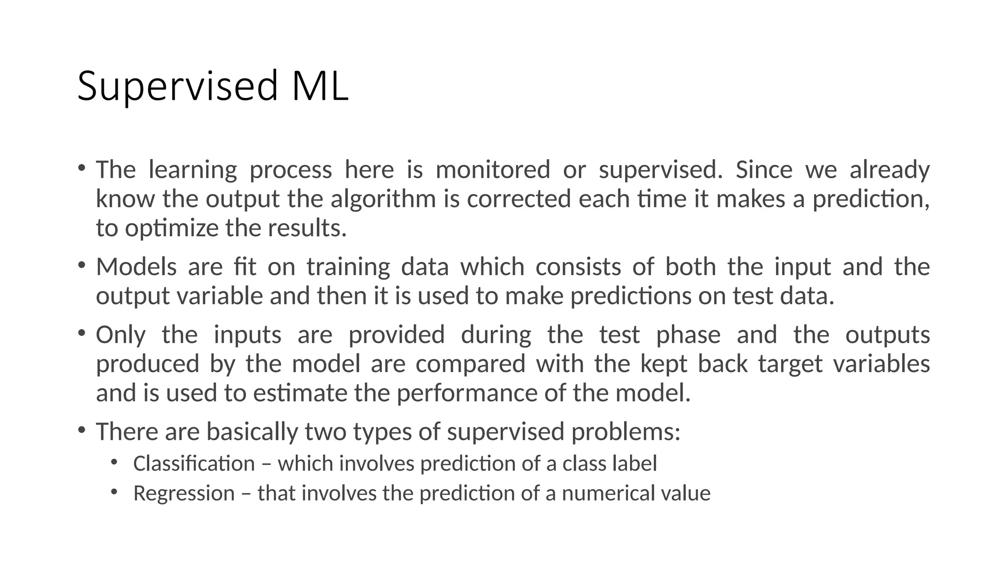 Supervised ML
• The learning process here is monitored or supervised. Since we already
know the output the algorithm is corrected each time it makes a prediction,
to optimize the results.
• Models are fit on training data which consists of both the input and the
output variable and then it is used to make predictions on test data.
• Only the inputs are provided during the test phase and the outputs
produced by the model are compared with the kept back target variables
and is used to estimate the performance of the model.
• There are basically two types of supervised problems:
• Classification – which involves prediction of a class label
• Regression – that involves the prediction of a numerical value
 