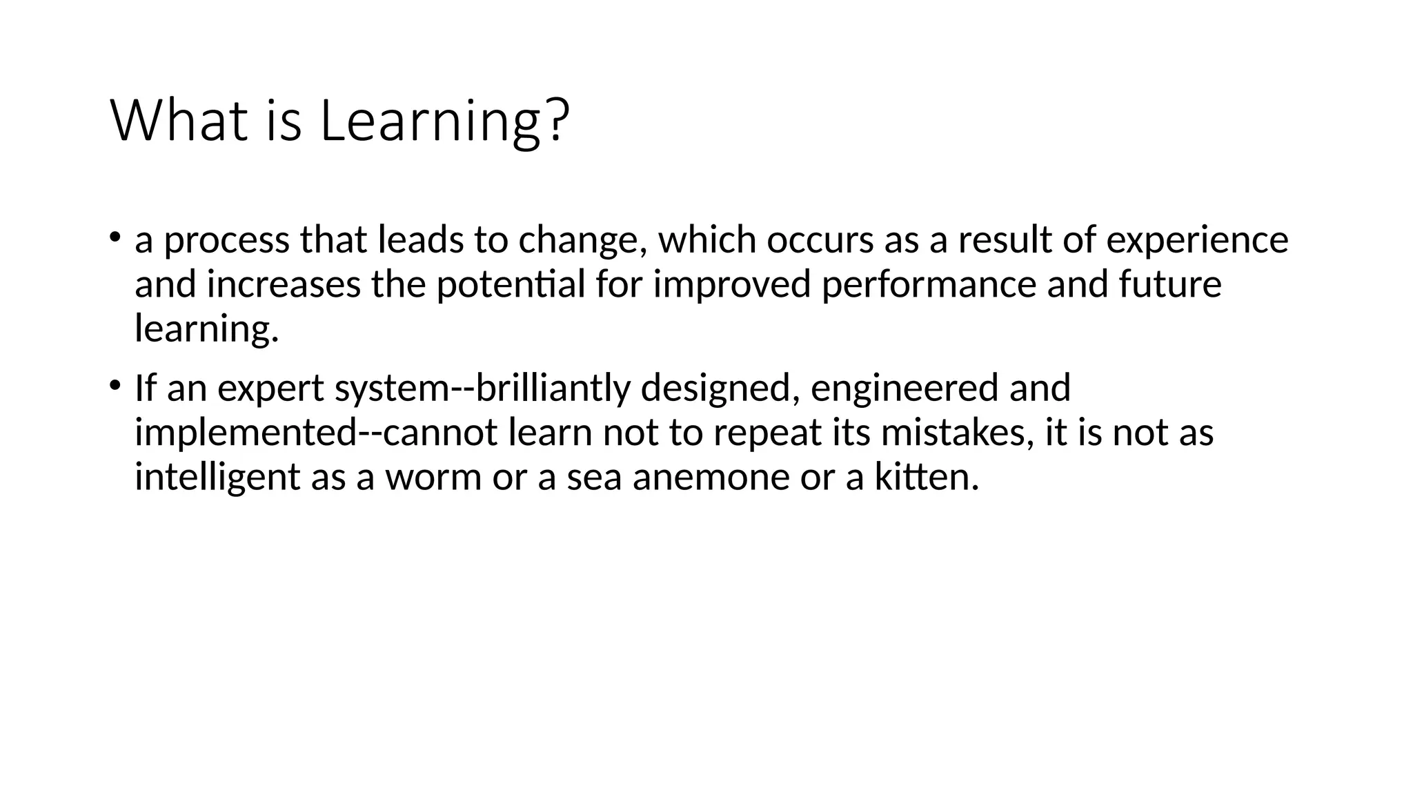 What is Learning?
• a process that leads to change, which occurs as a result of experience
and increases the potential for improved performance and future
learning.
• If an expert system--brilliantly designed, engineered and
implemented--cannot learn not to repeat its mistakes, it is not as
intelligent as a worm or a sea anemone or a kitten.
 