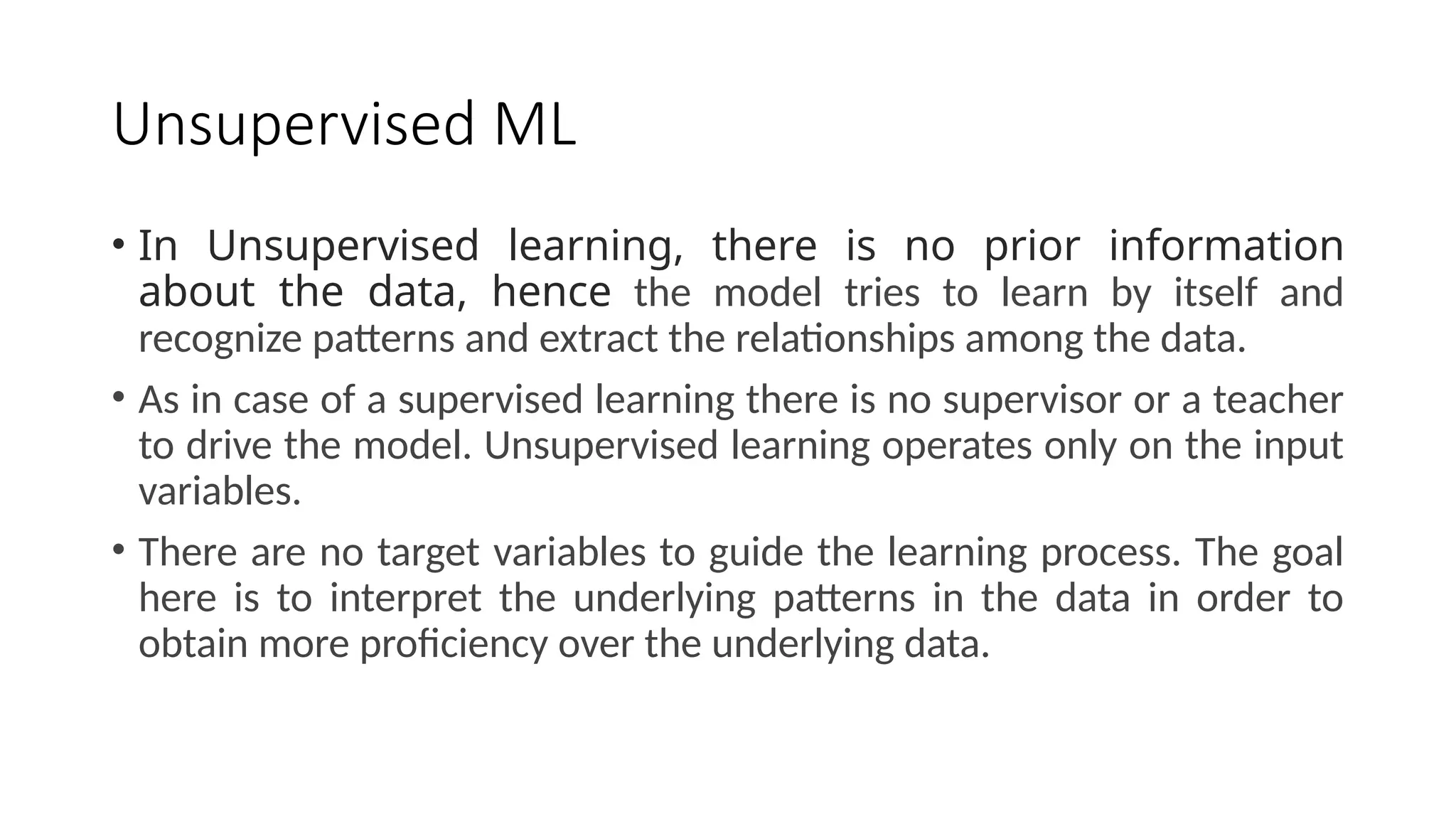 Unsupervised ML
• In Unsupervised learning, there is no prior information
about the data, hence the model tries to learn by itself and
recognize patterns and extract the relationships among the data.
• As in case of a supervised learning there is no supervisor or a teacher
to drive the model. Unsupervised learning operates only on the input
variables.
• There are no target variables to guide the learning process. The goal
here is to interpret the underlying patterns in the data in order to
obtain more proficiency over the underlying data.
 
