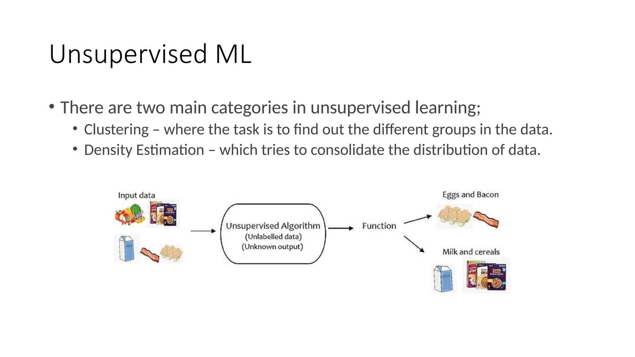 Unsupervised ML
• There are two main categories in unsupervised learning;
• Clustering – where the task is to find out the different groups in the data.
• Density Estimation – which tries to consolidate the distribution of data.
 