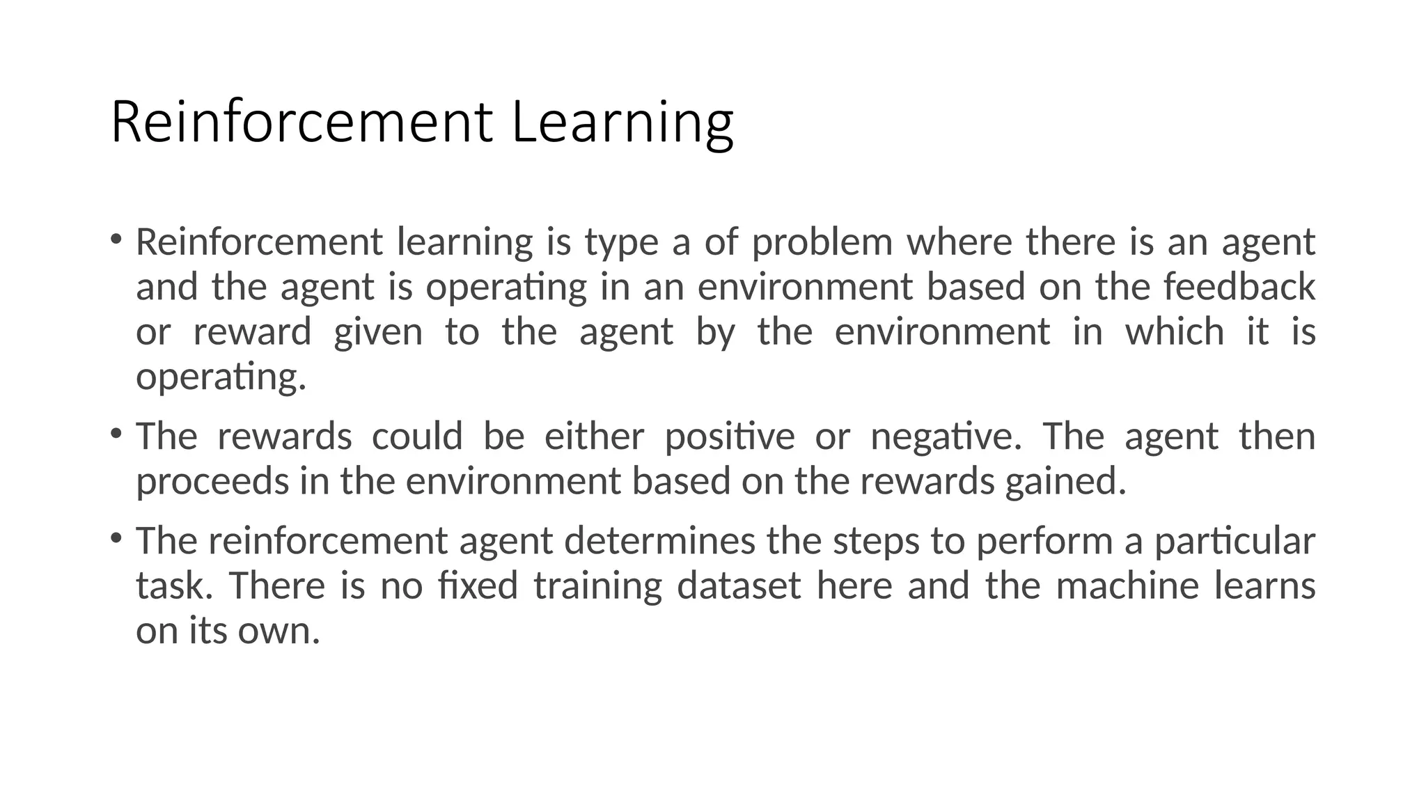 Reinforcement Learning
• Reinforcement learning is type a of problem where there is an agent
and the agent is operating in an environment based on the feedback
or reward given to the agent by the environment in which it is
operating.
• The rewards could be either positive or negative. The agent then
proceeds in the environment based on the rewards gained.
• The reinforcement agent determines the steps to perform a particular
task. There is no fixed training dataset here and the machine learns
on its own.
 