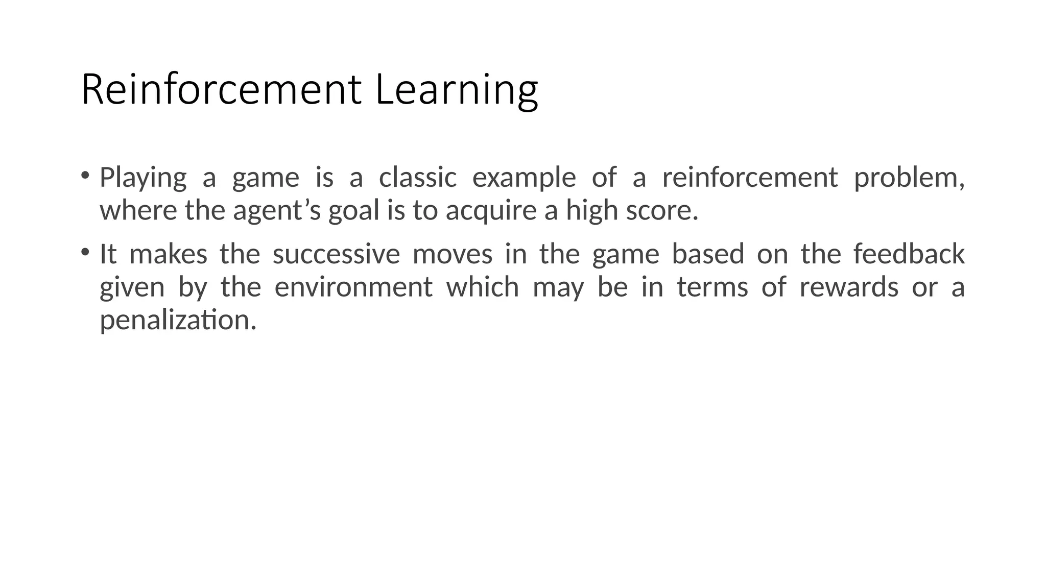Reinforcement Learning
• Playing a game is a classic example of a reinforcement problem,
where the agent’s goal is to acquire a high score.
• It makes the successive moves in the game based on the feedback
given by the environment which may be in terms of rewards or a
penalization.
 