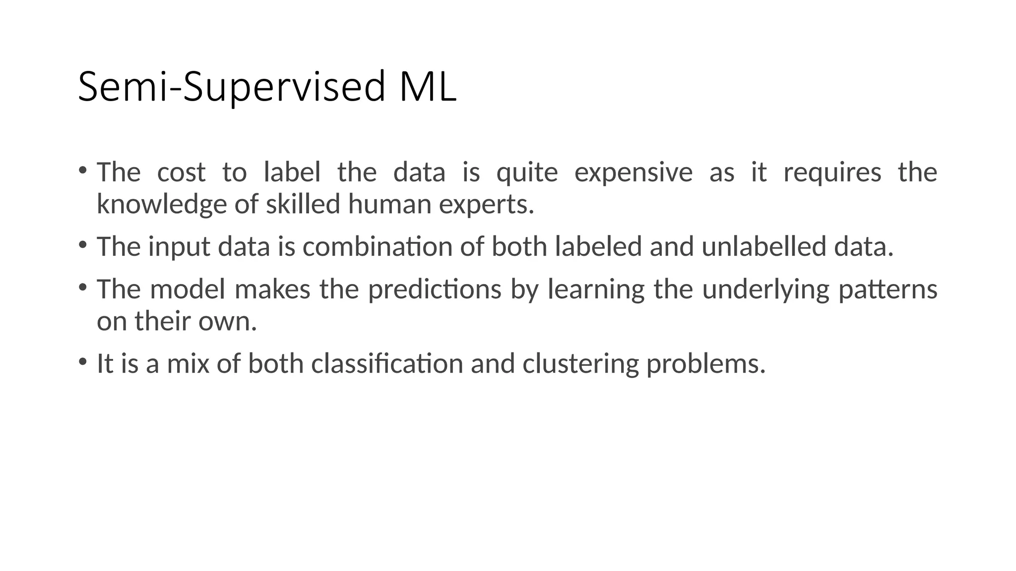 Semi-Supervised ML
• The cost to label the data is quite expensive as it requires the
knowledge of skilled human experts.
• The input data is combination of both labeled and unlabelled data.
• The model makes the predictions by learning the underlying patterns
on their own.
• It is a mix of both classification and clustering problems.
 