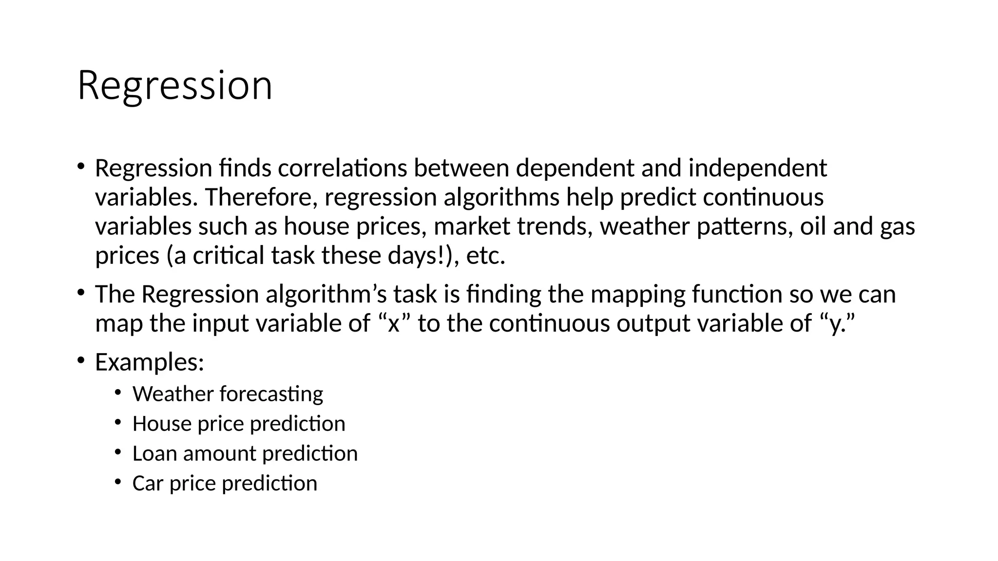 Regression
• Regression finds correlations between dependent and independent
variables. Therefore, regression algorithms help predict continuous
variables such as house prices, market trends, weather patterns, oil and gas
prices (a critical task these days!), etc.
• The Regression algorithm’s task is finding the mapping function so we can
map the input variable of “x” to the continuous output variable of “y.”
• Examples:
• Weather forecasting
• House price prediction
• Loan amount prediction
• Car price prediction
 