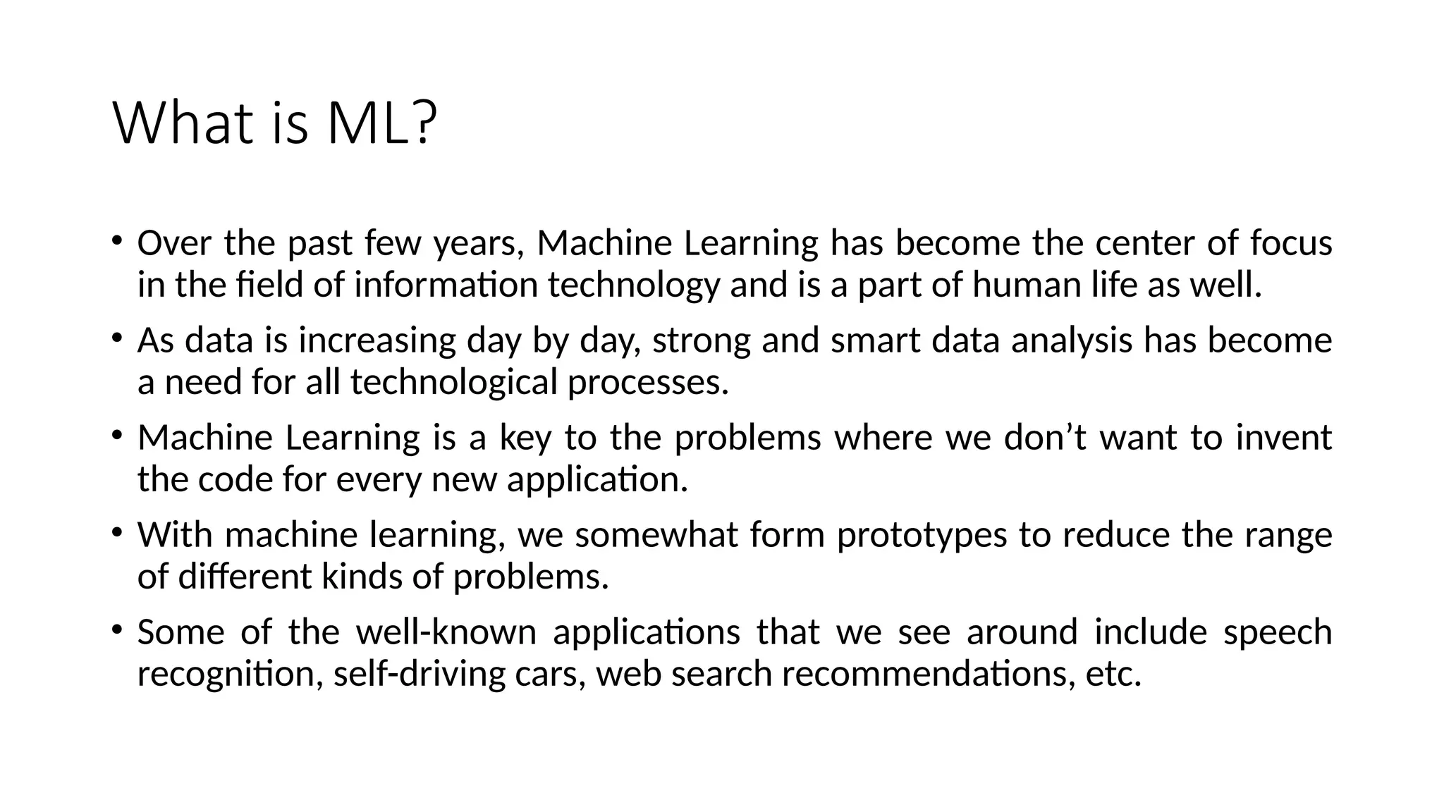 What is ML?
• Over the past few years, Machine Learning has become the center of focus
in the field of information technology and is a part of human life as well.
• As data is increasing day by day, strong and smart data analysis has become
a need for all technological processes.
• Machine Learning is a key to the problems where we don’t want to invent
the code for every new application.
• With machine learning, we somewhat form prototypes to reduce the range
of different kinds of problems.
• Some of the well-known applications that we see around include speech
recognition, self-driving cars, web search recommendations, etc.
 