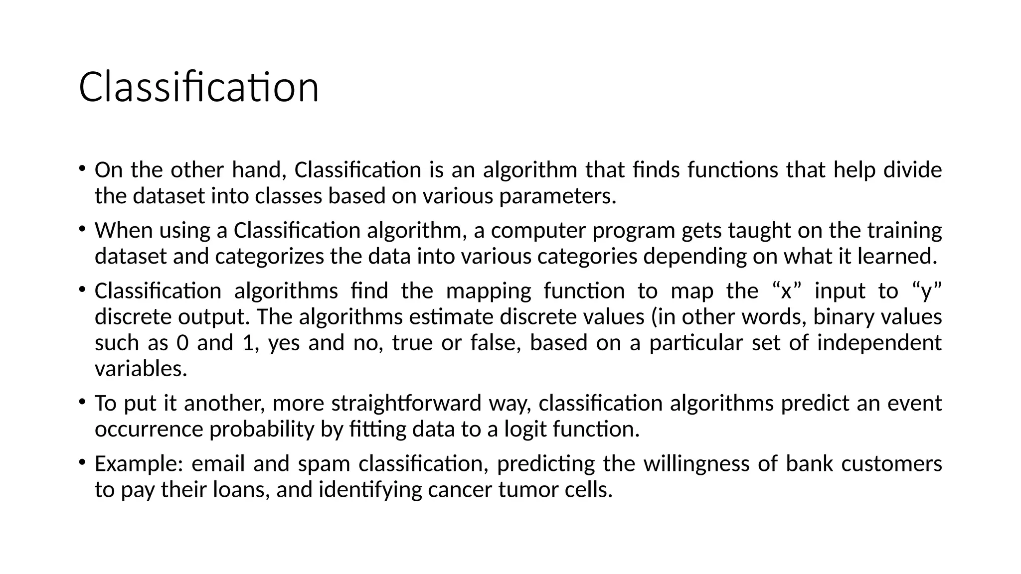 Classification
• On the other hand, Classification is an algorithm that finds functions that help divide
the dataset into classes based on various parameters.
• When using a Classification algorithm, a computer program gets taught on the training
dataset and categorizes the data into various categories depending on what it learned.
• Classification algorithms find the mapping function to map the “x” input to “y”
discrete output. The algorithms estimate discrete values (in other words, binary values
such as 0 and 1, yes and no, true or false, based on a particular set of independent
variables.
• To put it another, more straightforward way, classification algorithms predict an event
occurrence probability by fitting data to a logit function.
• Example: email and spam classification, predicting the willingness of bank customers
to pay their loans, and identifying cancer tumor cells.
 