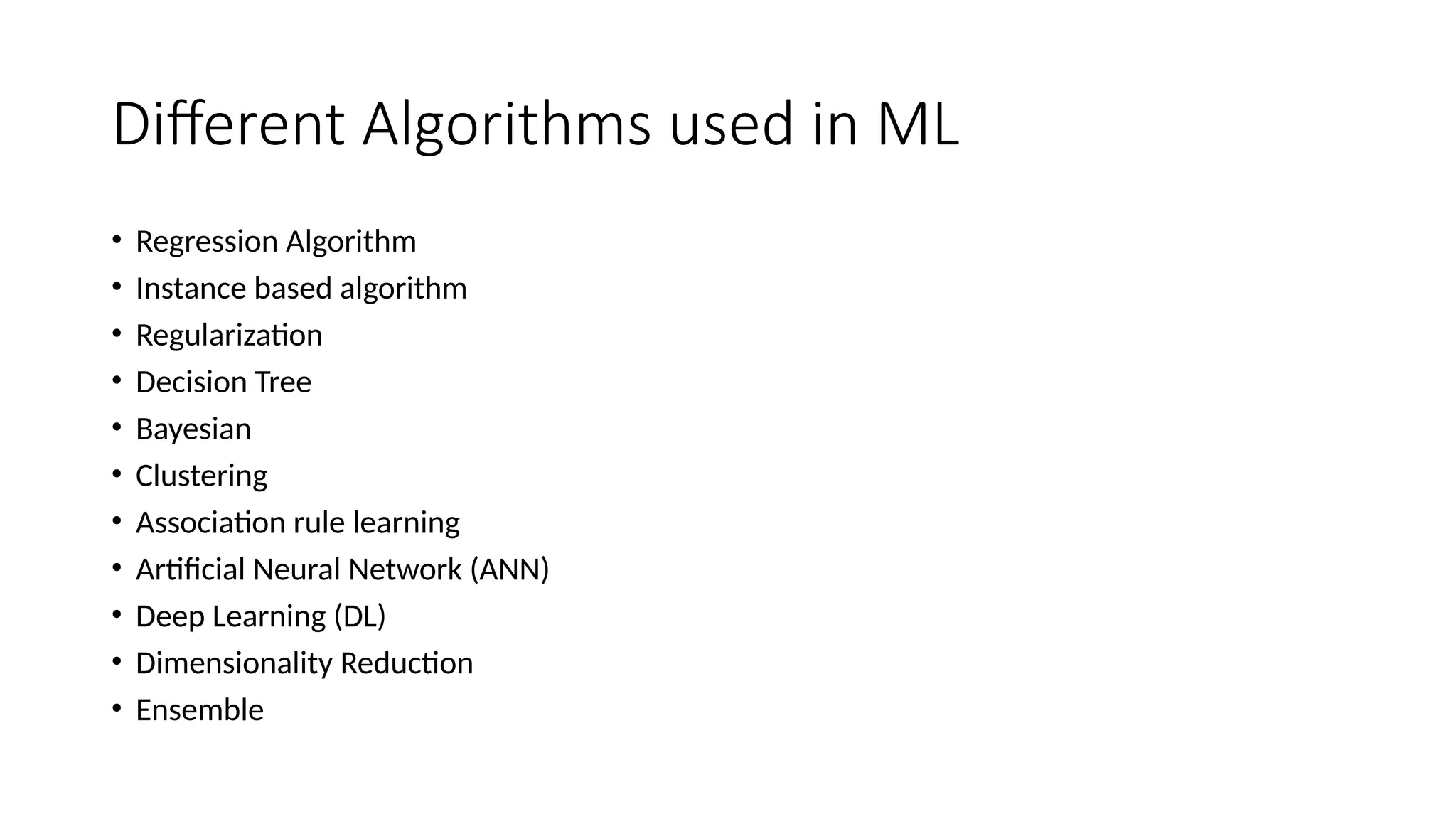 Different Algorithms used in ML
• Regression Algorithm
• Instance based algorithm
• Regularization
• Decision Tree
• Bayesian
• Clustering
• Association rule learning
• Artificial Neural Network (ANN)
• Deep Learning (DL)
• Dimensionality Reduction
• Ensemble
 