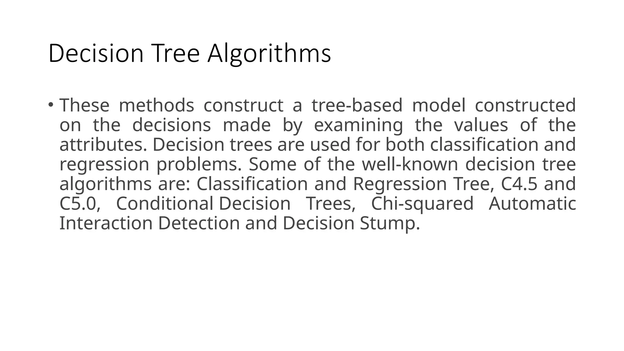 Decision Tree Algorithms
• These methods construct a tree-based model constructed
on the decisions made by examining the values of the
attributes. Decision trees are used for both classification and
regression problems. Some of the well-known decision tree
algorithms are: Classification and Regression Tree, C4.5 and
C5.0, Conditional Decision Trees, Chi-squared Automatic
Interaction Detection and Decision Stump.
 