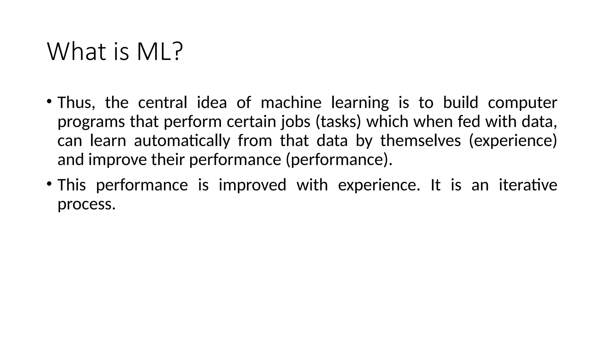 What is ML?
• Thus, the central idea of machine learning is to build computer
programs that perform certain jobs (tasks) which when fed with data,
can learn automatically from that data by themselves (experience)
and improve their performance (performance).
• This performance is improved with experience. It is an iterative
process.
 
