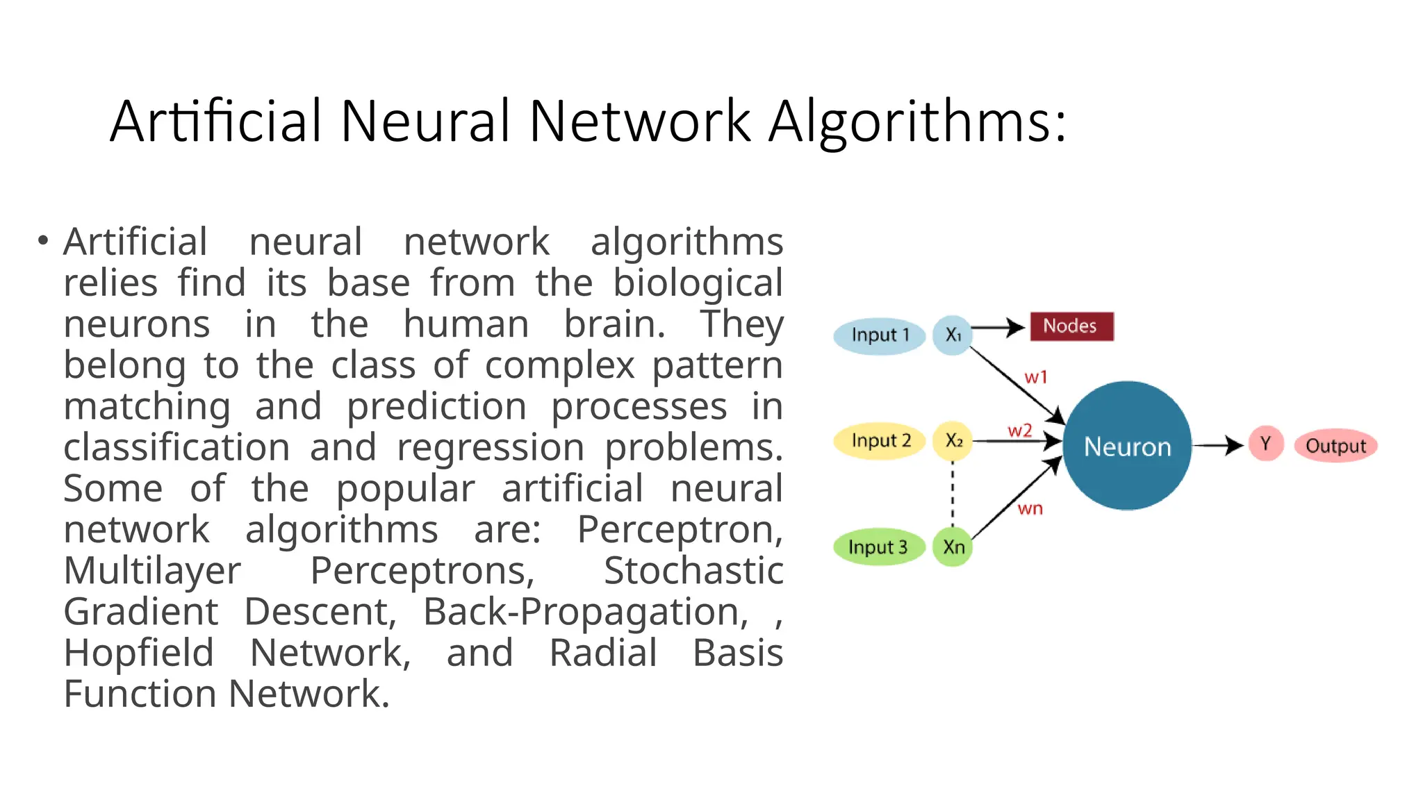 Artificial Neural Network Algorithms:
• Artificial neural network algorithms
relies find its base from the biological
neurons in the human brain. They
belong to the class of complex pattern
matching and prediction processes in
classification and regression problems.
Some of the popular artificial neural
network algorithms are: Perceptron,
Multilayer Perceptrons, Stochastic
Gradient Descent, Back-Propagation, ,
Hopfield Network, and Radial Basis
Function Network.
 
