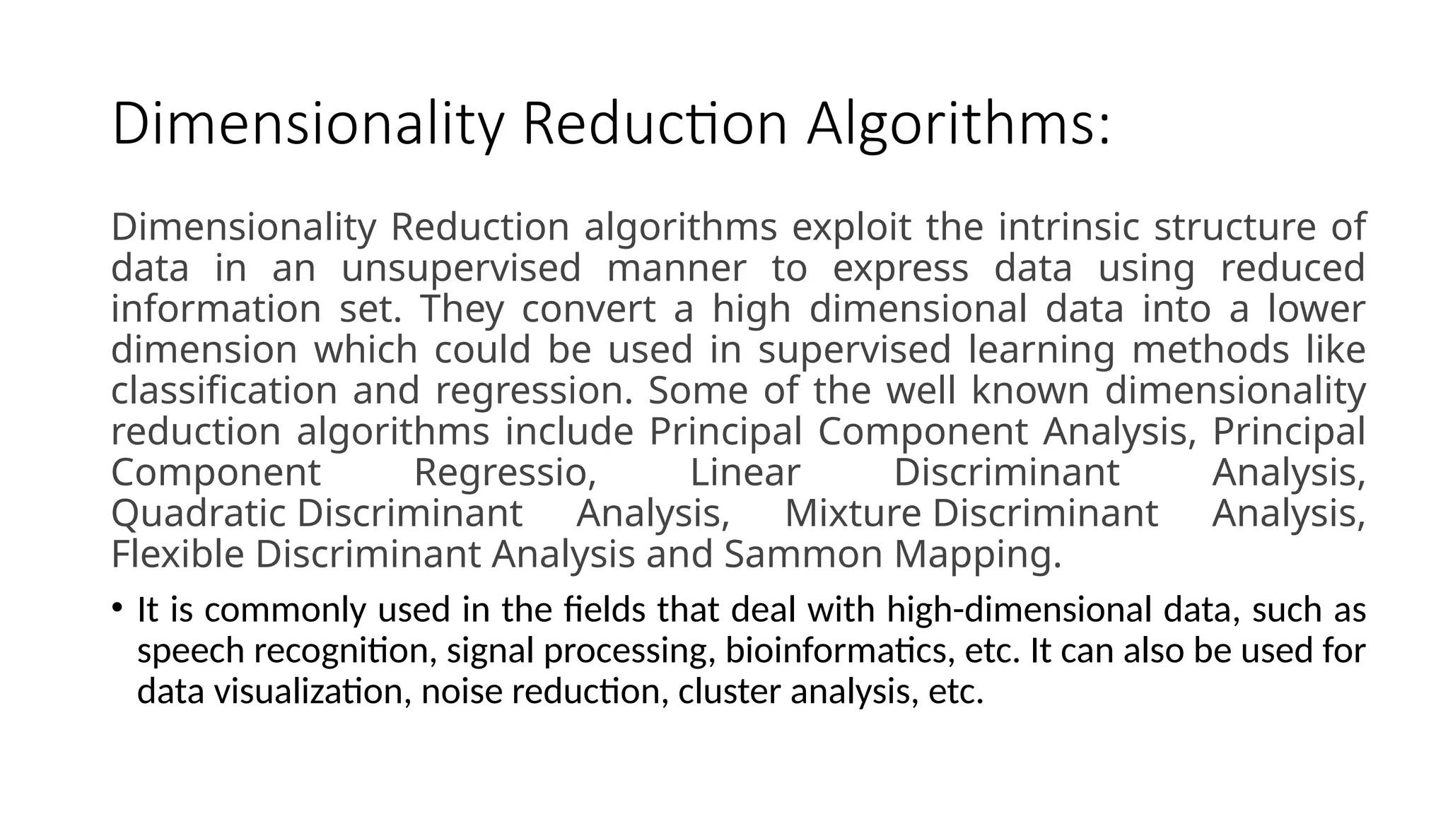 Dimensionality Reduction Algorithms:
Dimensionality Reduction algorithms exploit the intrinsic structure of
data in an unsupervised manner to express data using reduced
information set. They convert a high dimensional data into a lower
dimension which could be used in supervised learning methods like
classification and regression. Some of the well known dimensionality
reduction algorithms include Principal Component Analysis, Principal
Component Regressio, Linear Discriminant Analysis,
Quadratic Discriminant Analysis, Mixture Discriminant Analysis,
Flexible Discriminant Analysis and Sammon Mapping.
• It is commonly used in the fields that deal with high-dimensional data, such as
speech recognition, signal processing, bioinformatics, etc. It can also be used for
data visualization, noise reduction, cluster analysis, etc.
 