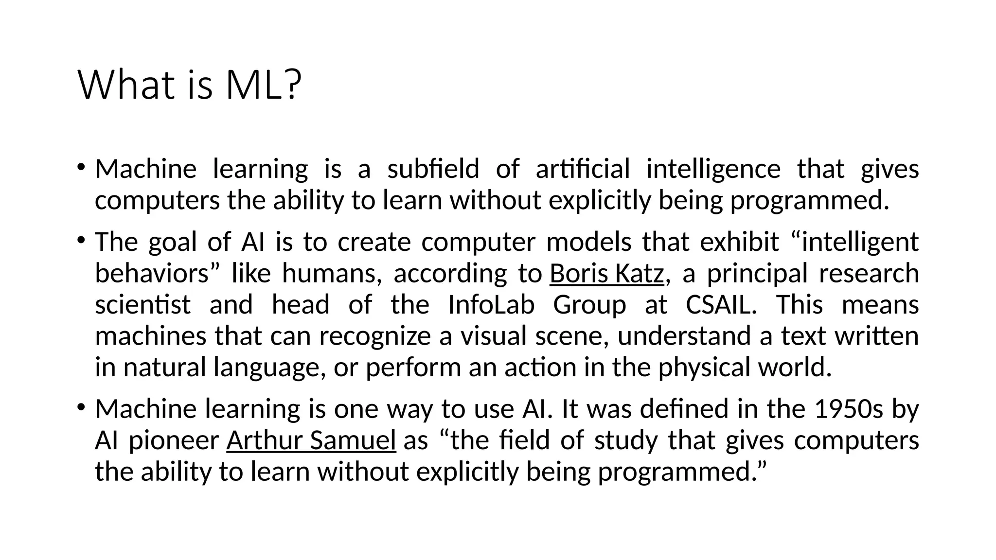 What is ML?
• Machine learning is a subfield of artificial intelligence that gives
computers the ability to learn without explicitly being programmed.
• The goal of AI is to create computer models that exhibit “intelligent
behaviors” like humans, according to Boris Katz, a principal research
scientist and head of the InfoLab Group at CSAIL. This means
machines that can recognize a visual scene, understand a text written
in natural language, or perform an action in the physical world.
• Machine learning is one way to use AI. It was defined in the 1950s by
AI pioneer Arthur Samuel as “the field of study that gives computers
the ability to learn without explicitly being programmed.”
 