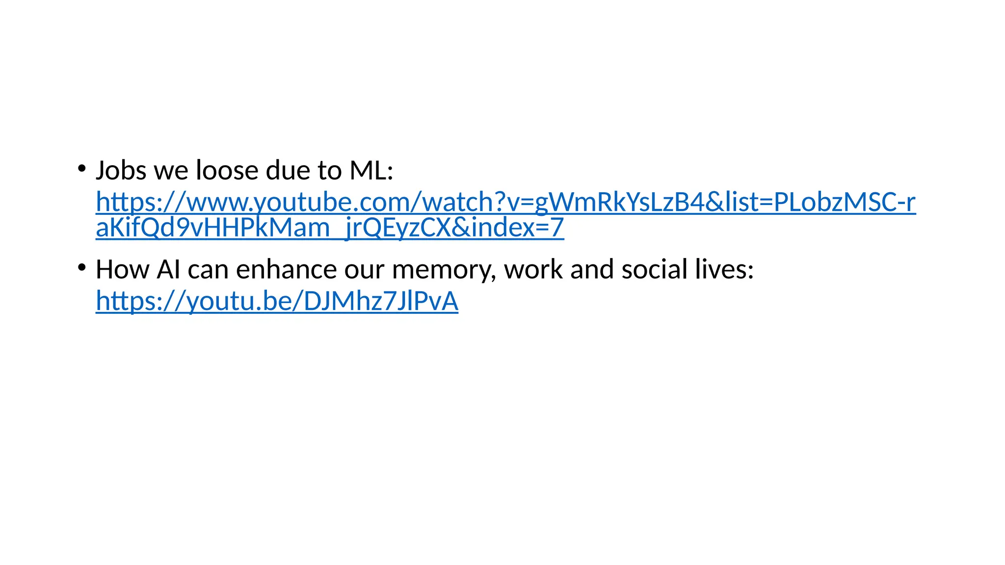 • Jobs we loose due to ML:
https://www.youtube.com/watch?v=gWmRkYsLzB4&list=PLobzMSC-r
aKifQd9vHHPkMam_jrQEyzCX&index=7
• How AI can enhance our memory, work and social lives:
https://youtu.be/DJMhz7JlPvA
 