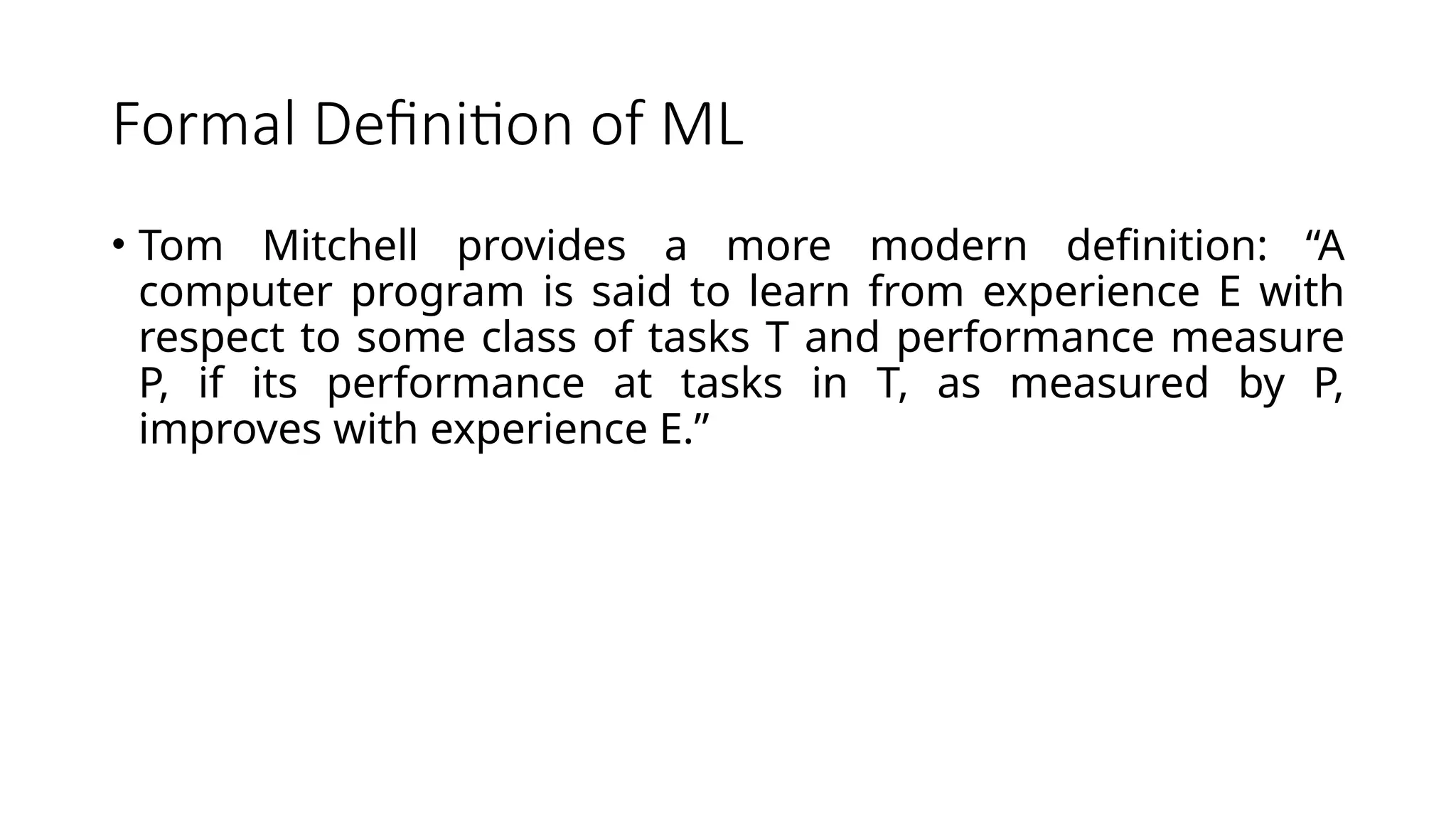 Formal Definition of ML
• Tom Mitchell provides a more modern definition: “A
computer program is said to learn from experience E with
respect to some class of tasks T and performance measure
P, if its performance at tasks in T, as measured by P,
improves with experience E.”
 