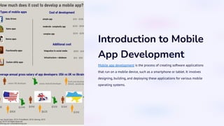 Introduction to Mobile
App Development
Mobile app development is the process of creating software applications
that run on a mobile device, such as a smartphone or tablet. It involves
designing, building, and deploying these applications for various mobile
operating systems.
 