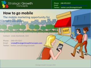 How to go mobile The mobile marketing opportunity for small businesses Contact:  Linda Daichendt, CEO Phone:  248-470-3257 Email:  [email_address] Twitter:  twitter.com/StrategicGrowth Strategic Growth Concepts 2010 