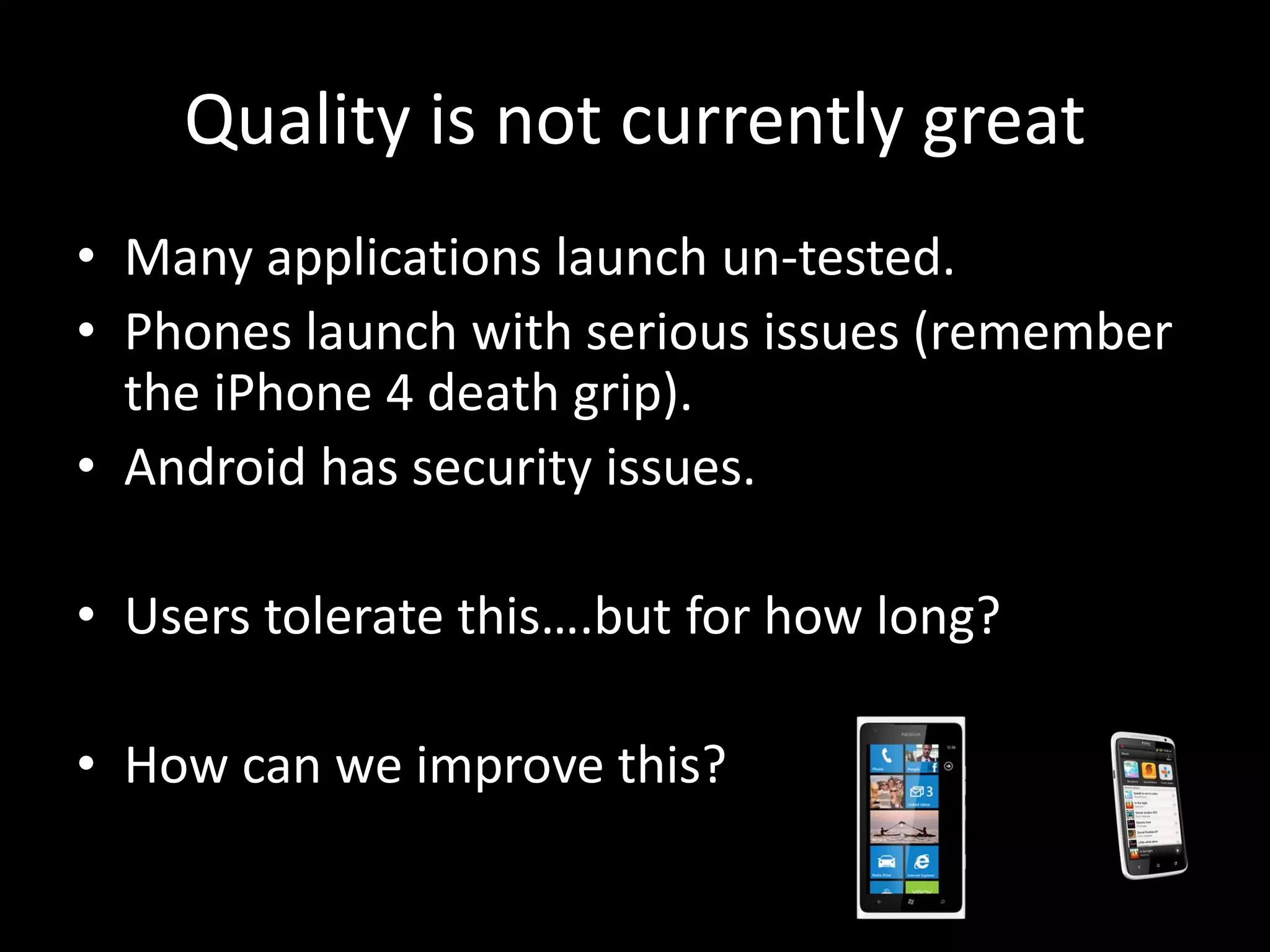 Quality is not currently great • Many applications launch un-tested. • Phones launch with serious issues (remember the iPhone 4 death grip). • Android has security issues. • Users tolerate this….but for how long? • How can we improve this? 
