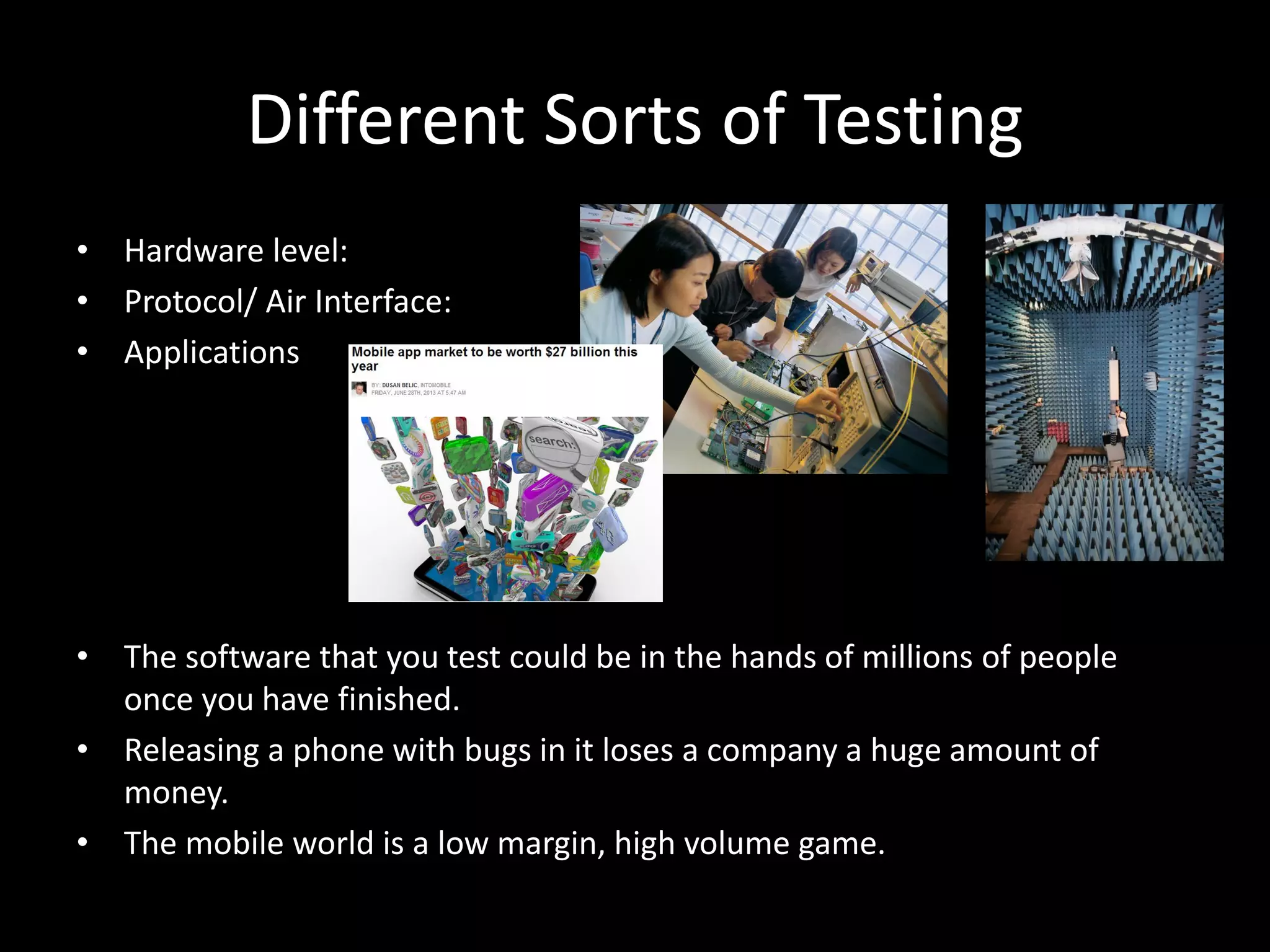 Different Sorts of Testing • Hardware level: • Protocol/ Air Interface: • Applications • The software that you test could be in the hands of millions of people once you have finished. • Releasing a phone with bugs in it loses a company a huge amount of money. • The mobile world is a low margin, high volume game. 