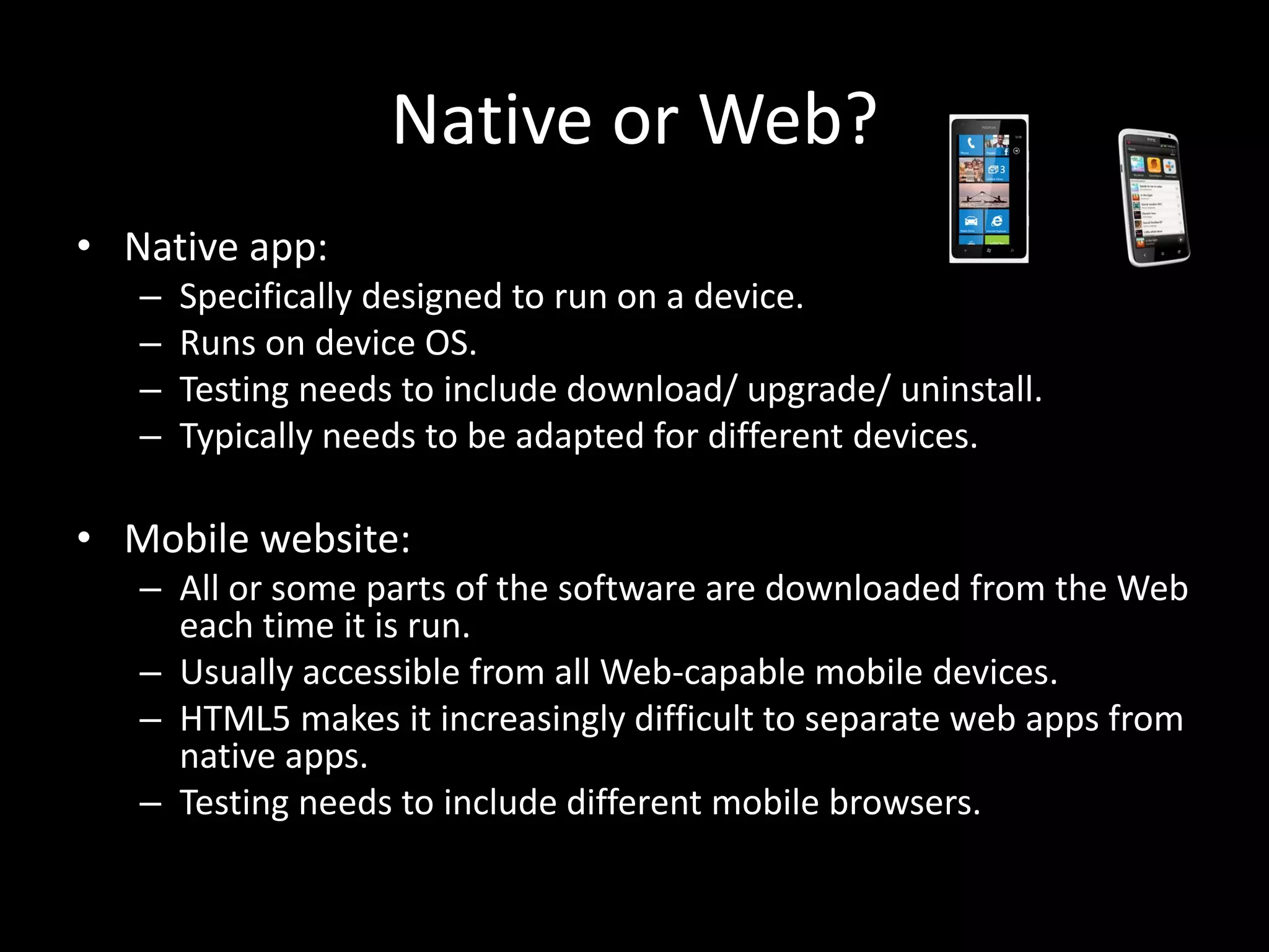 Native or Web? • Native app: – Specifically designed to run on a device. – Runs on device OS. – Testing needs to include download/ upgrade/ uninstall. – Typically needs to be adapted for different devices. • Mobile website: – All or some parts of the software are downloaded from the Web each time it is run. – Usually accessible from all Web-capable mobile devices. – HTML5 makes it increasingly difficult to separate web apps from native apps. – Testing needs to include different mobile browsers. 