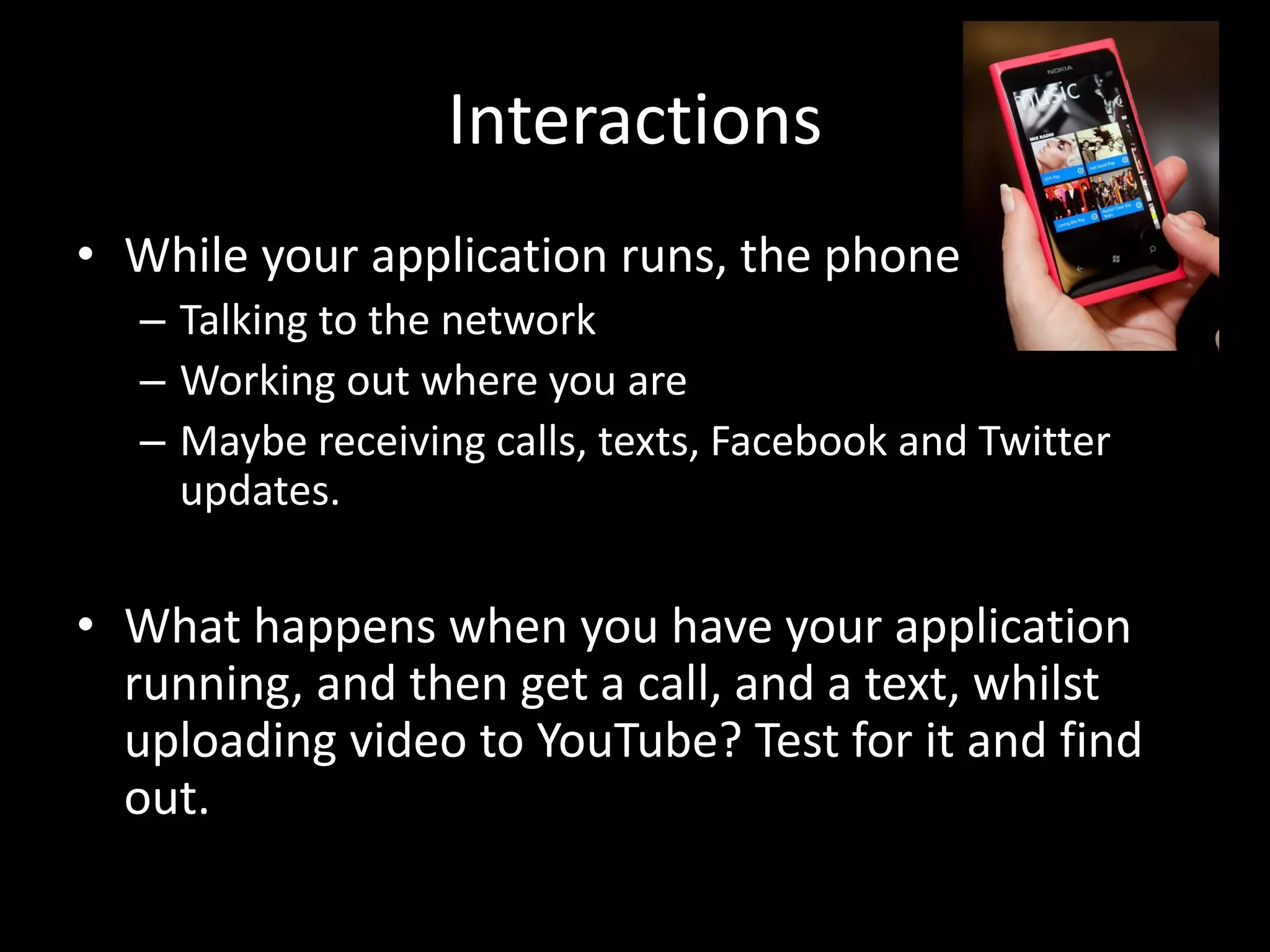 Interactions • While your application runs, the phone is: – Talking to the network – Working out where you are – Maybe receiving calls, texts, Facebook and Twitter updates. • What happens when you have your application running, and then get a call, and a text, whilst uploading video to YouTube? Test for it and find out. 