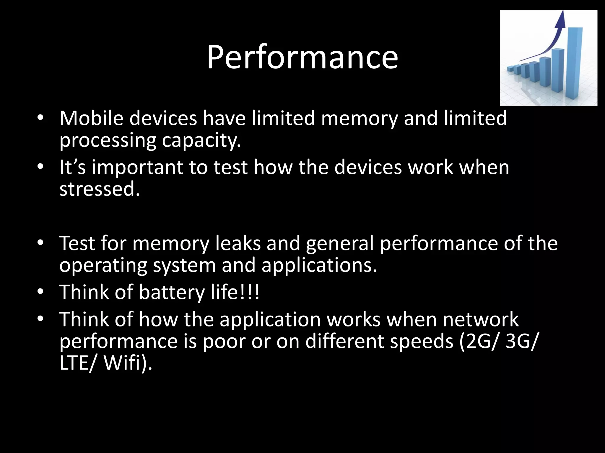Performance • Mobile devices have limited memory and limited processing capacity. • It’s important to test how the devices work when stressed. • Test for memory leaks and general performance of the operating system and applications. • Think of battery life!!! • Think of how the application works when network performance is poor or on different speeds (2G/ 3G/ LTE/ Wifi). 