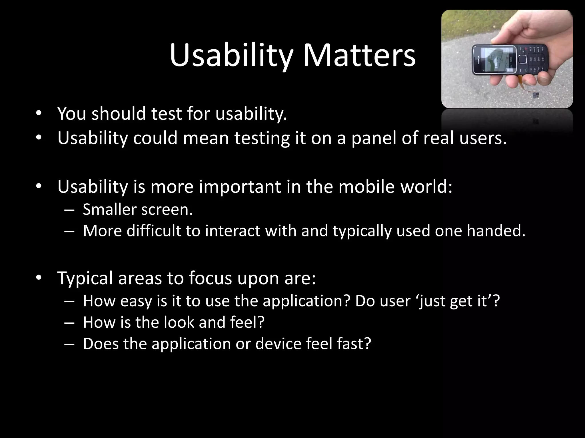 Usability Matters • You should test for usability. • Usability could mean testing it on a panel of real users. • Usability is more important in the mobile world: – Smaller screen. – More difficult to interact with and typically used one handed. • Typical areas to focus upon are: – How easy is it to use the application? Do user ‘just get it’? – How is the look and feel? – Does the application or device feel fast? 