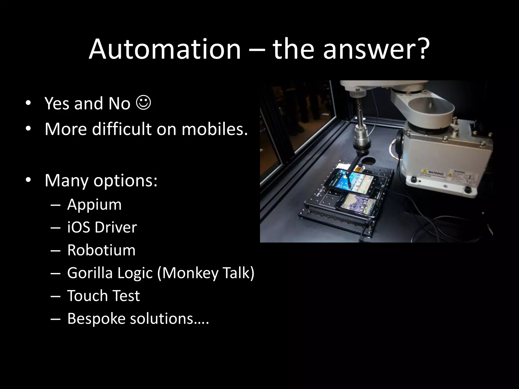 Automation – the answer? • Yes and No  • More difficult on mobiles. • Many options: – Appium – iOS Driver – Robotium – Gorilla Logic (Monkey Talk) – Touch Test – Bespoke solutions…. 