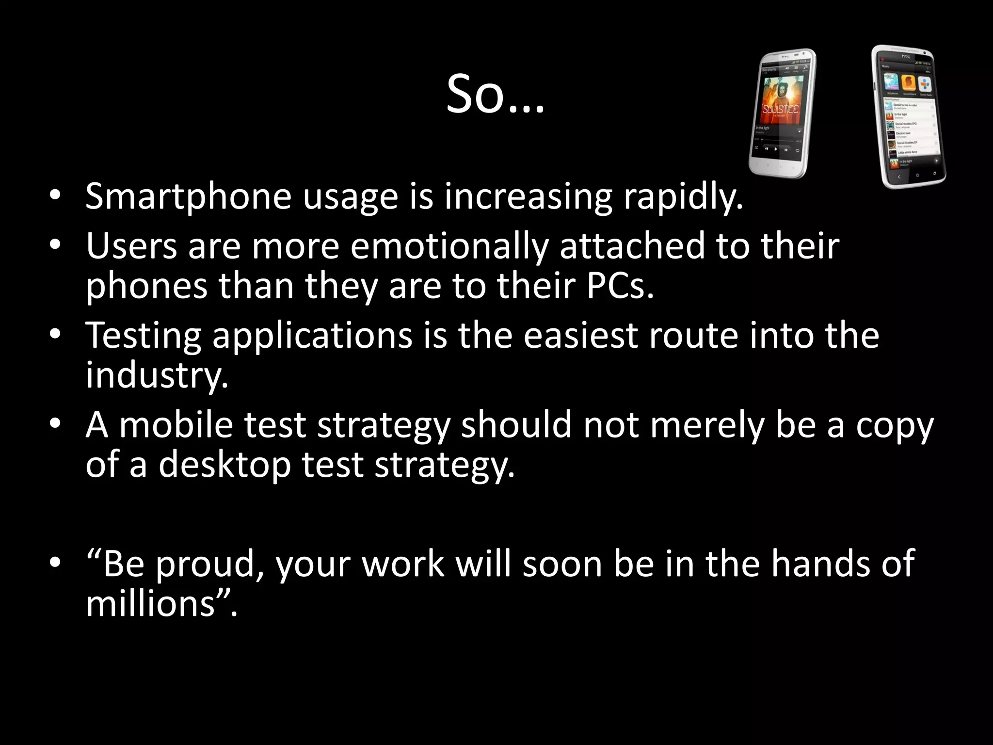 So… • Smartphone usage is increasing rapidly. • Users are more emotionally attached to their phones than they are to their PCs. • Testing applications is the easiest route into the industry. • A mobile test strategy should not merely be a copy of a desktop test strategy. • “Be proud, your work will soon be in the hands of millions”. 