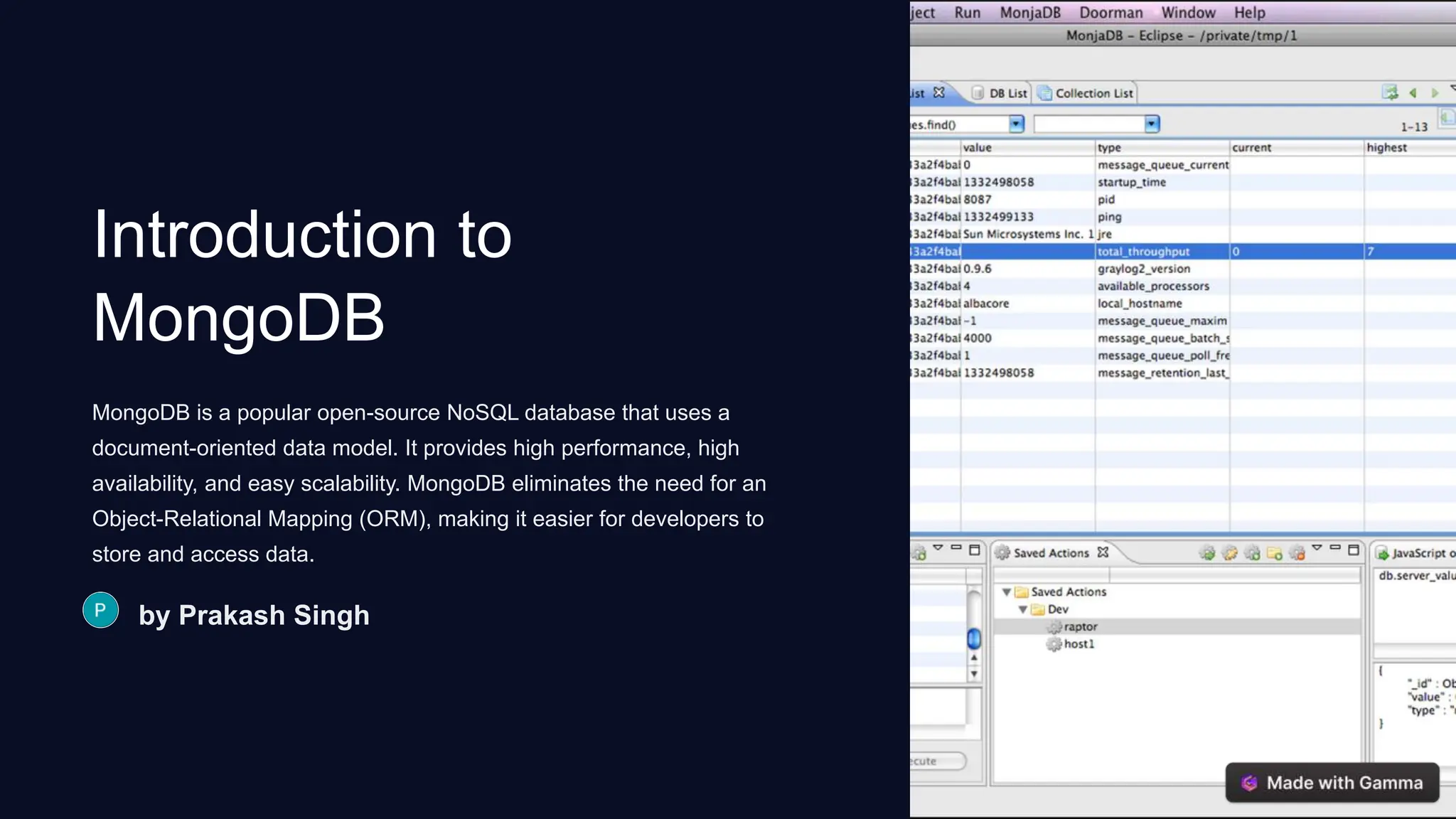 Introduction to
MongoDB
MongoDB is a popular open-source NoSQL database that uses a
document-oriented data model. It provides high performance, high
availability, and easy scalability. MongoDB eliminates the need for an
Object-Relational Mapping (ORM), making it easier for developers to
store and access data.
by Prakash Singh
 