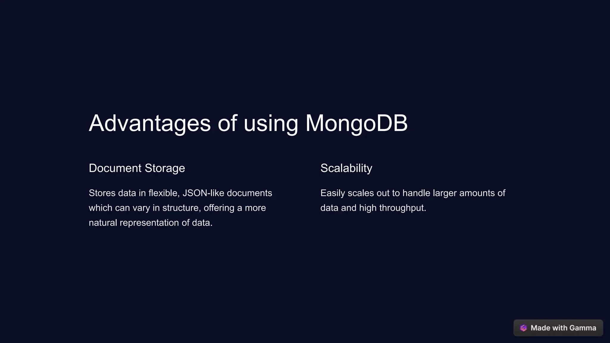 Advantages of using MongoDB
Document Storage
Stores data in flexible, JSON-like documents
which can vary in structure, offering a more
natural representation of data.
Scalability
Easily scales out to handle larger amounts of
data and high throughput.
 