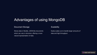 Advantages of using MongoDB
Document Storage
Stores data in flexible, JSON-like documents
which can vary in structure, offering a more
natural representation of data.
Scalability
Easily scales out to handle larger amounts of
data and high throughput.
 