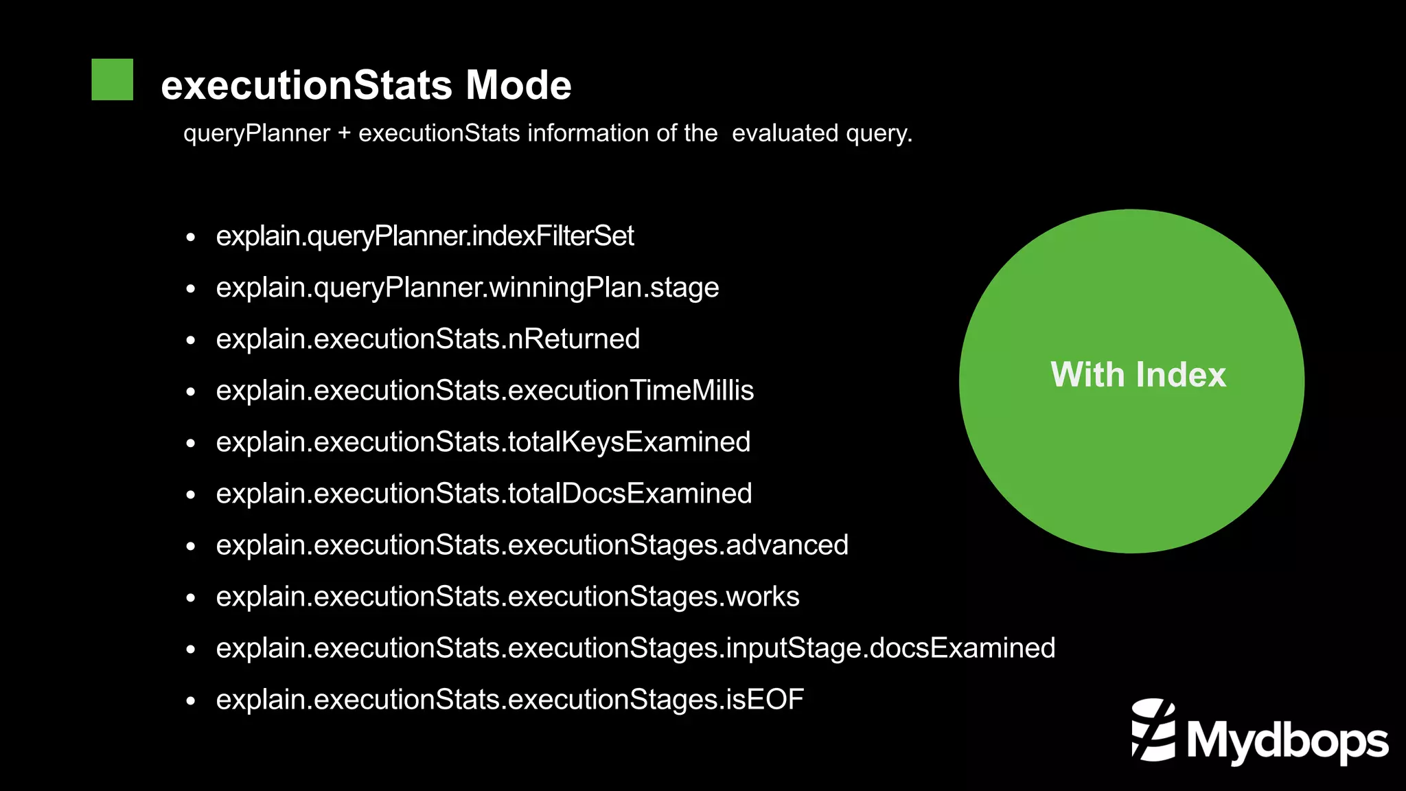 queryPlanner + executionStats information of the evaluated query. With Index explain.queryPlanner.indexFilterSet explain.queryPlanner.winningPlan.stage explain.executionStats.nReturned explain.executionStats.executionTimeMillis explain.executionStats.totalKeysExamined explain.executionStats.totalDocsExamined explain.executionStats.executionStages.advanced explain.executionStats.executionStages.works explain.executionStats.executionStages.inputStage.docsExamined explain.executionStats.executionStages.isEOF executionStats Mode 