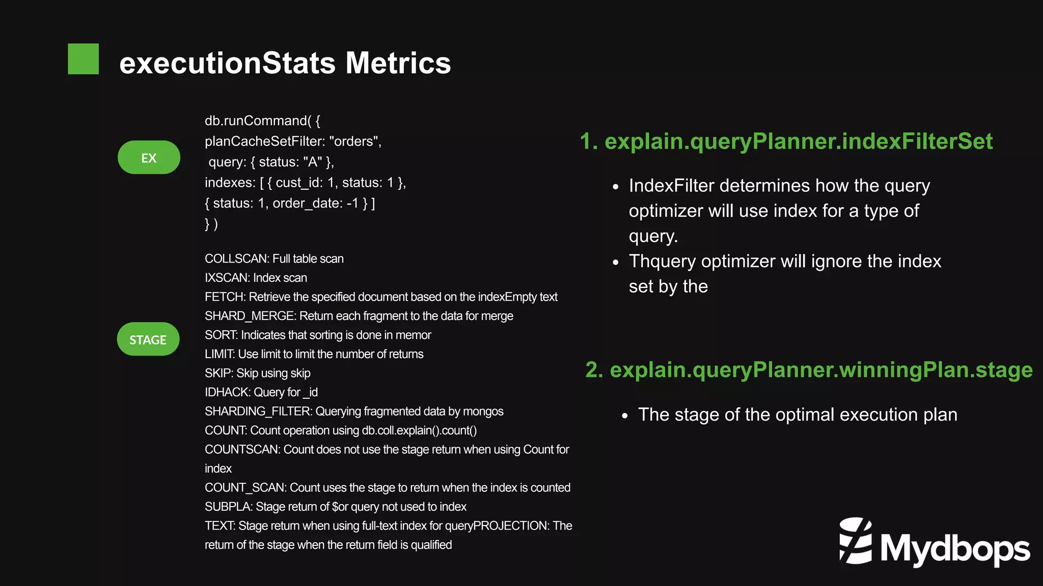 EX db.runCommand( { planCacheSetFilter: "orders", query: { status: "A" }, indexes: [ { cust_id: 1, status: 1 }, { status: 1, order_date: -1 } ] } ) IndexFilter determines how the query optimizer will use index for a type of query. Thquery optimizer will ignore the index set by the 1. explain.queryPlanner.indexFilterSet The stage of the optimal execution plan 2. explain.queryPlanner.winningPlan.stage COLLSCAN: Full table scan IXSCAN: Index scan FETCH: Retrieve the specified document based on the indexEmpty text SHARD_MERGE: Return each fragment to the data for merge SORT: Indicates that sorting is done in memor LIMIT: Use limit to limit the number of returns SKIP: Skip using skip IDHACK: Query for _id SHARDING_FILTER: Querying fragmented data by mongos COUNT: Count operation using db.coll.explain().count() COUNTSCAN: Count does not use the stage return when using Count for index COUNT_SCAN: Count uses the stage to return when the index is counted SUBPLA: Stage return of $or query not used to index TEXT: Stage return when using full-text index for queryPROJECTION: The return of the stage when the return field is qualified STAGE executionStats Metrics 