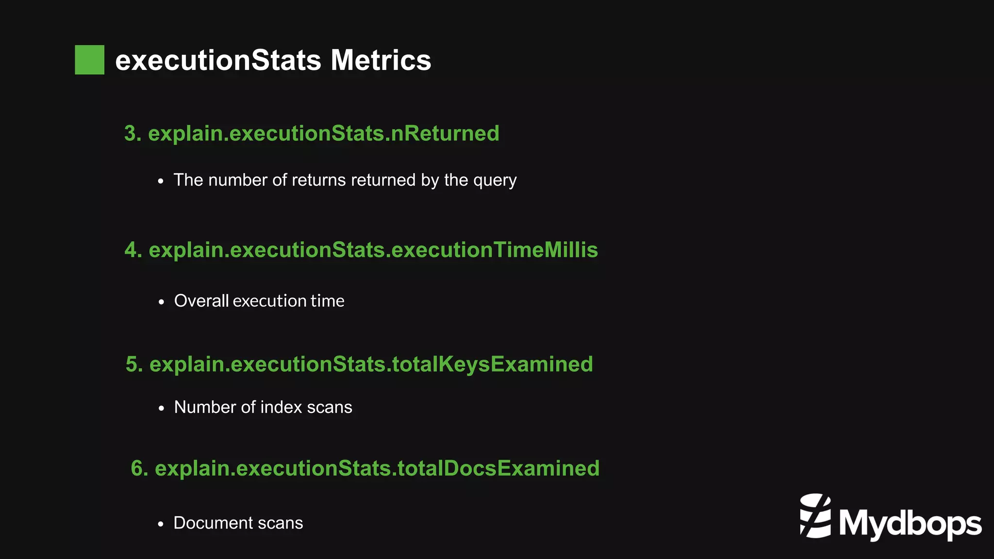 executionStats Metrics The number of returns returned by the query  3. explain.executionStats.nReturned Overall execution time 4. explain.executionStats.executionTimeMillis Number of index scans 5. explain.executionStats.totalKeysExamined Document scans 6. explain.executionStats.totalDocsExamined 