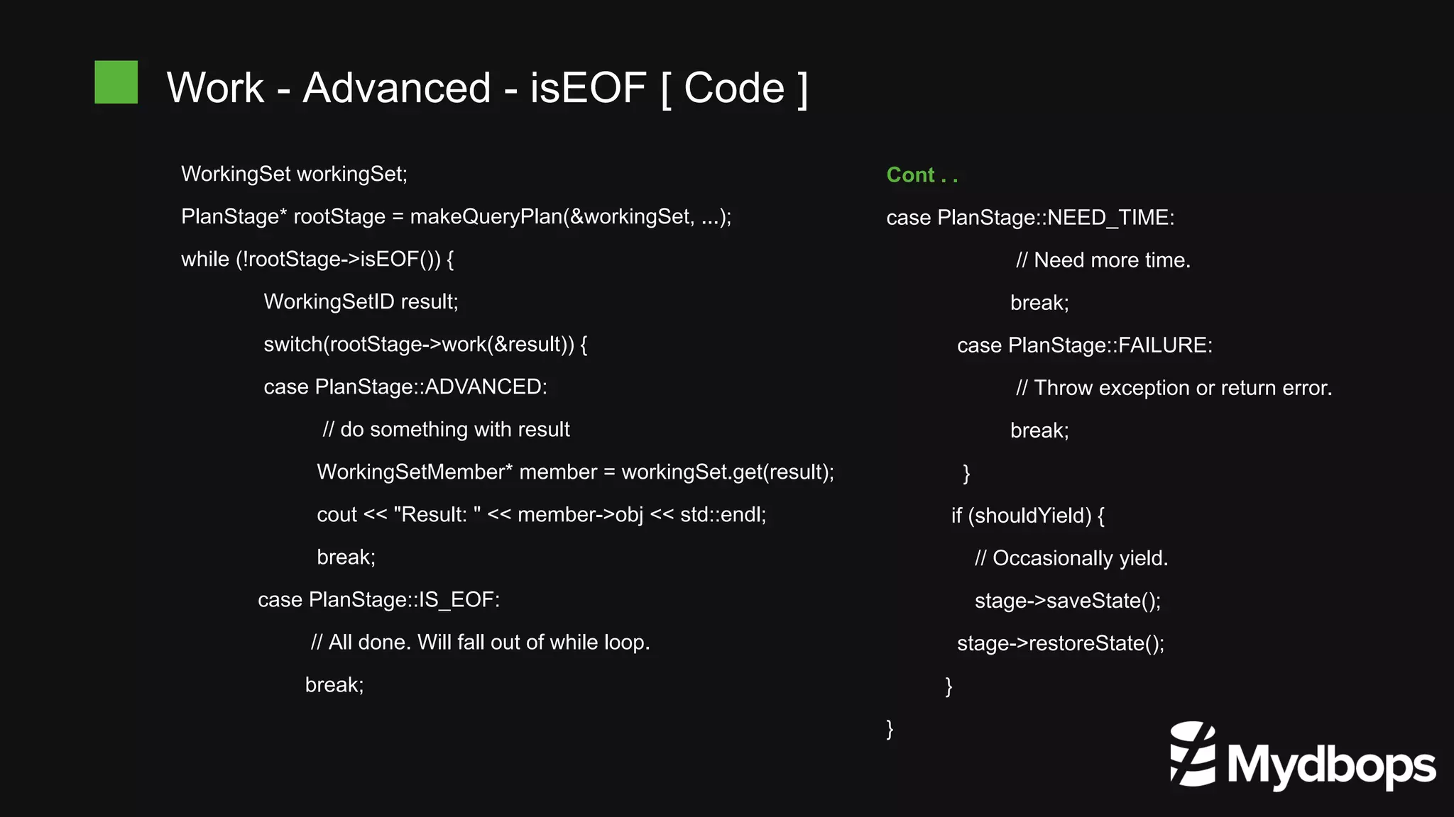 WorkingSet workingSet; PlanStage* rootStage = makeQueryPlan(&workingSet, ...); while (!rootStage->isEOF()) { WorkingSetID result; switch(rootStage->work(&result)) { case PlanStage::ADVANCED: // do something with result WorkingSetMember* member = workingSet.get(result); cout << "Result: " << member->obj << std::endl; break; case PlanStage::IS_EOF: // All done. Will fall out of while loop. break; Work - Advanced - isEOF [ Code ] Cont . . case PlanStage::NEED_TIME: // Need more time. break; case PlanStage::FAILURE: // Throw exception or return error. break; } if (shouldYield) { // Occasionally yield. stage->saveState(); stage->restoreState(); } } 