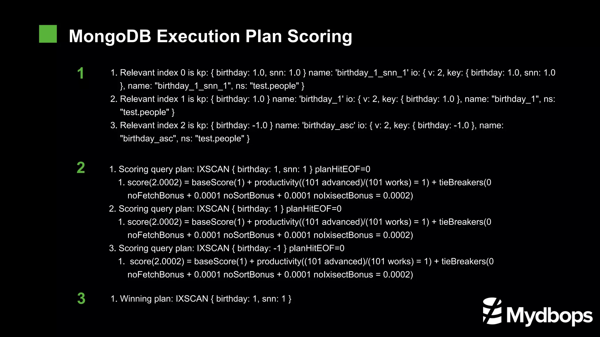 1. Scoring query plan: IXSCAN { birthday: 1, snn: 1 } planHitEOF=0 1. score(2.0002) = baseScore(1) + productivity((101 advanced)/(101 works) = 1) + tieBreakers(0 noFetchBonus + 0.0001 noSortBonus + 0.0001 noIxisectBonus = 0.0002) 2. Scoring query plan: IXSCAN { birthday: 1 } planHitEOF=0 1. score(2.0002) = baseScore(1) + productivity((101 advanced)/(101 works) = 1) + tieBreakers(0 noFetchBonus + 0.0001 noSortBonus + 0.0001 noIxisectBonus = 0.0002) 3. Scoring query plan: IXSCAN { birthday: -1 } planHitEOF=0 1. score(2.0002) = baseScore(1) + productivity((101 advanced)/(101 works) = 1) + tieBreakers(0 noFetchBonus + 0.0001 noSortBonus + 0.0001 noIxisectBonus = 0.0002) 1. Winning plan: IXSCAN { birthday: 1, snn: 1 } 1 1. Relevant index 0 is kp: { birthday: 1.0, snn: 1.0 } name: 'birthday_1_snn_1' io: { v: 2, key: { birthday: 1.0, snn: 1.0 }, name: "birthday_1_snn_1", ns: "test.people" } 2. Relevant index 1 is kp: { birthday: 1.0 } name: 'birthday_1' io: { v: 2, key: { birthday: 1.0 }, name: "birthday_1", ns: "test.people" } 3. Relevant index 2 is kp: { birthday: -1.0 } name: 'birthday_asc' io: { v: 2, key: { birthday: -1.0 }, name: "birthday_asc", ns: "test.people" } MongoDB Execution Plan Scoring 2 3 