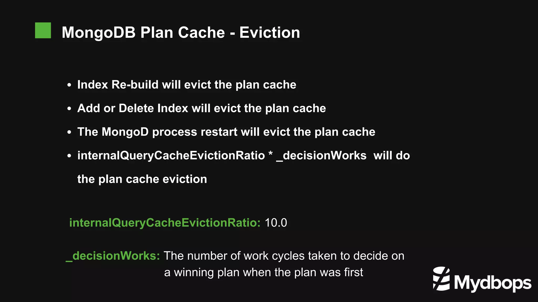 Index Re-build will evict the plan cache Add or Delete Index will evict the plan cache The MongoD process restart will evict the plan cache internalQueryCacheEvictionRatio * _decisionWorks will do the plan cache eviction MongoDB Plan Cache - Eviction internalQueryCacheEvictionRatio: 10.0 _decisionWorks: The number of work cycles taken to decide on a winning plan when the plan was first 