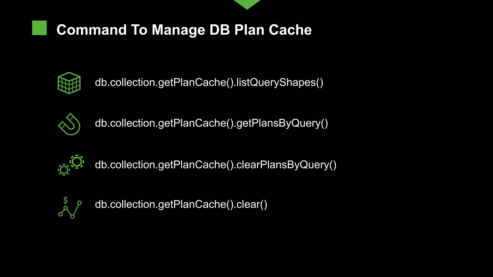 db.collection.getPlanCache().listQueryShapes() db.collection.getPlanCache().clearPlansByQuery() db.collection.getPlanCache().getPlansByQuery() db.collection.getPlanCache().clear() Command To Manage DB Plan Cache 