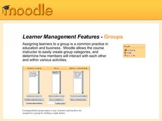 Learner Management Features -  Groups Assigning learners to a group is a common practice in education and business.  Moodle allows the course instructor to easily create group  categories, and determine how members will interact with each other and within various activities .  Creating distinct group names is easy. Learners and teachers are assigned to a group by clicking a single button. 