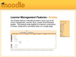 Learner Management Features -  Grades The Grades feature in Moodle provides a quick view of all Forum, Assignment, Journal, Quiz, Lesson and Workshop grades.  The grading scale applied to a learner’s submission is shown, along with a cumulative total, on a single page.  Grades can be downloaded in Excel or plain text  for inclusion into an existing electronic gradebook   