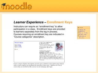 Learner Experience –  Enrollment Keys Instructors can require an “enrollment key” to allow participation in a class.  Enrollment keys are provided to learners separately from the log in process.  Courses requiring an enrollment key are indicated in “Course categories” description. Course category displays descriptions of each course. Symbols on description page indicate when a course requires an enrollment key and allows Guest entry.  Students see a list of courses they are enrolled in (My courses) on site homepage after login. 