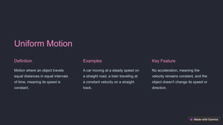 Uniform Motion
Definition
Motion where an object travels
equal distances in equal intervals
of time, meaning its speed is
constant.
Examples
A car moving at a steady speed on
a straight road, a train traveling at
a constant velocity on a straight
track.
Key Feature
No acceleration, meaning the
velocity remains constant, and the
object doesn't change its speed or
direction.
 