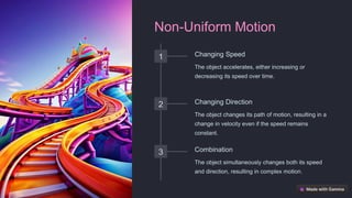 Non-Uniform Motion
1 Changing Speed
The object accelerates, either increasing or
decreasing its speed over time.
2 Changing Direction
The object changes its path of motion, resulting in a
change in velocity even if the speed remains
constant.
3 Combination
The object simultaneously changes both its speed
and direction, resulting in complex motion.
 