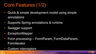 Core Features (1/2)
• Quick & simple development model using simple
annotations
• Supports Spring annotations & runtime
• Swagger support
• ExceptionMapper
• Form processing – FormParam, FormDataParam,
FormIterator
• Custom interceptors
10
 