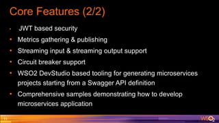 Core Features (2/2)
• JWT based security
• Metrics gathering & publishing
• Streaming input & streaming output support
• Circuit breaker support
• WSO2 DevStudio based tooling for generating microservices
projects starting from a Swagger API definition
• Comprehensive samples demonstrating how to develop
microservices application
11
 