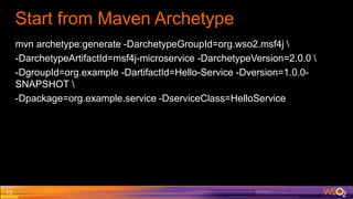 Start from Maven Archetype
mvn archetype:generate -DarchetypeGroupId=org.wso2.msf4j 
-DarchetypeArtifactId=msf4j-microservice -DarchetypeVersion=2.0.0 
-DgroupId=org.example -DartifactId=Hello-Service -Dversion=1.0.0-
SNAPSHOT 
-Dpackage=org.example.service -DserviceClass=HelloService
13
 