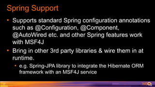 Spring Support
• Supports standard Spring configuration annotations
such as @Configuration, @Component,
@AutoWired etc. and other Spring features work
with MSF4J
• Bring in other 3rd party libraries & wire them in at
runtime.
• e.g. Spring-JPA library to integrate the Hibernate ORM
framework with an MSF4J service
17
 