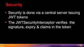 Security
• Security is done via a central server issuing
JWT tokens
• The JWTSecurityInterceptor verifies the
signature, expiry & claims in the token
 