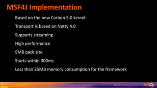 MSF4J Implementation
• Based on the new Carbon 5.0 kernel
• Transport is based on Netty 4.0
• Supports streaming
• High performance
• 9MB pack size
• Starts within 300ms
• Less than 25MB memory consumption for the framework
 